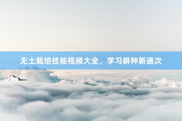 无土栽培技能视频大全，学习耕种新递次