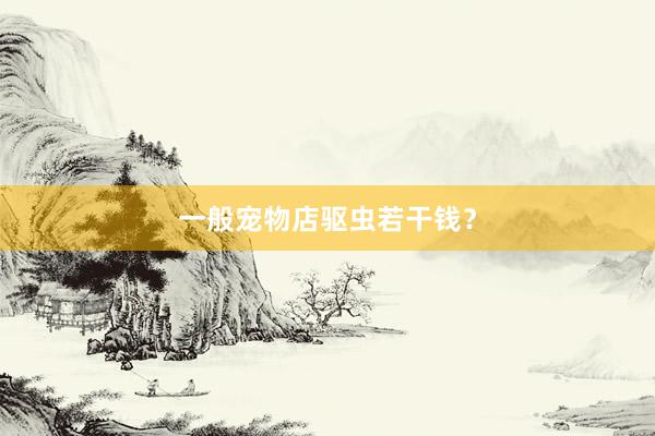 一般宠物店驱虫若干钱?